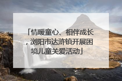 情暖童心、相伴成长，浏阳市达浒镇开展困境儿童关爱活动