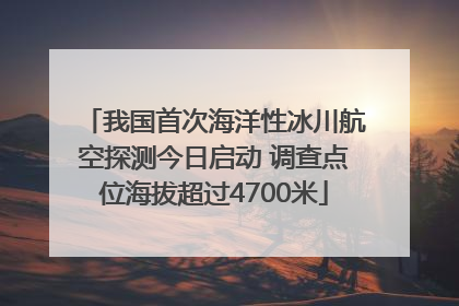 我国首次海洋性冰川航空探测今日启动 调查点位海拔超过4700米
