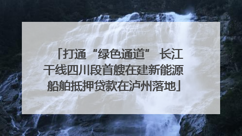打通“绿色通道” 长江干线四川段首艘在建新能源船舶抵押贷款在泸州落地