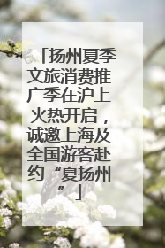 扬州夏季文旅消费推广季在沪上火热开启，诚邀上海及全国游客赴约“夏扬州”