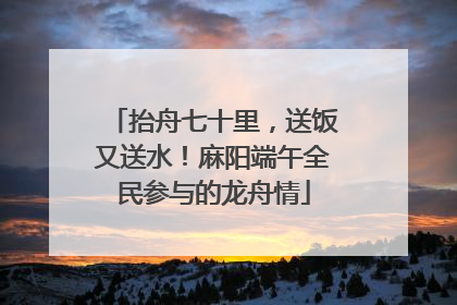 抬舟七十里，送饭又送水！麻阳端午全民参与的龙舟情
