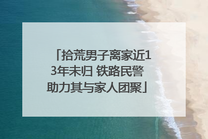 拾荒男子离家近13年未归 铁路民警助力其与家人团聚
