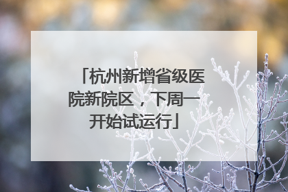 杭州新增省级医院新院区，下周一开始试运行