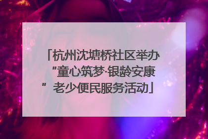 杭州沈塘桥社区举办“童心筑梦·银龄安康”老少便民服务活动
