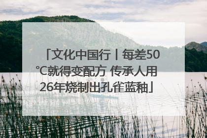 文化中国行丨每差50℃就得变配方 传承人用26年烧制出孔雀蓝釉
