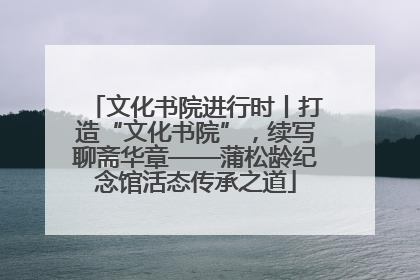 文化书院进行时丨打造“文化书院”，续写聊斋华章——蒲松龄纪念馆活态传承之道