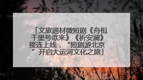 文旅题材微短剧《舟楫千里号歌来》《祈安澜》接连上线，“短剧游北京”开启大运河文化之旅