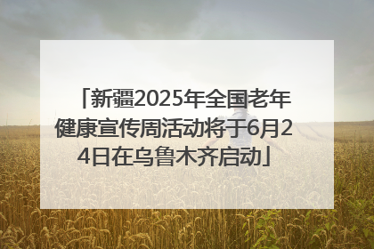 新疆2025年全国老年健康宣传周活动将于6月24日在乌鲁木齐启动