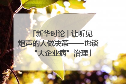 新华时论 | 让听见炮声的人做决策——也谈“大企业病”治理