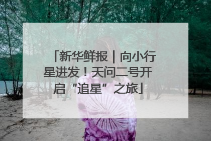 新华鲜报｜向小行星进发！天问二号开启“追星”之旅