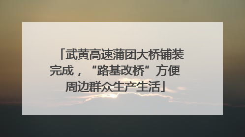 武黄高速蒲团大桥铺装完成，“路基改桥”方便周边群众生产生活