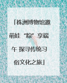 株洲博物馆邀萌娃“粽”享端午 探寻传统习俗文化之旅