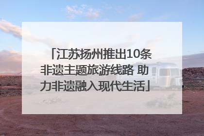 江苏扬州推出10条非遗主题旅游线路 助力非遗融入现代生活