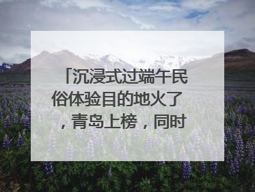 沉浸式过端午民俗体验目的地火了，青岛上榜，同时入选亲子游热门Top10