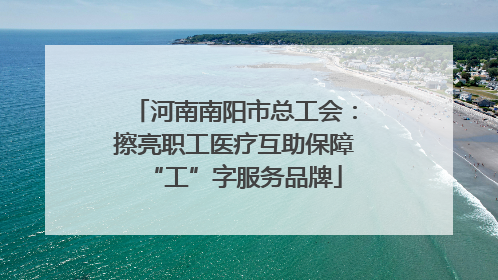 河南南阳市总工会：擦亮职工医疗互助保障“工”字服务品牌