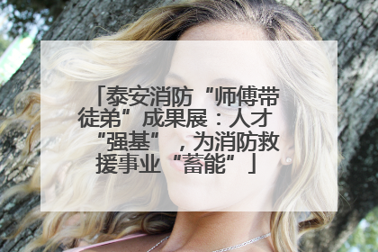泰安消防“师傅带徒弟”成果展：人才“强基”，为消防救援事业“蓄能”