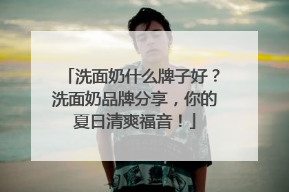 洗面奶什么牌子好？洗面奶品牌分享，你的夏日清爽福音！