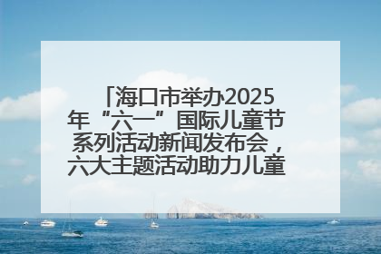 海口市举办2025年“六一”国际儿童节系列活动新闻发布会，六大主题活动助力儿童友好城市建设