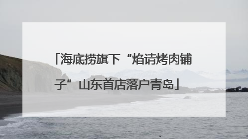 海底捞旗下“焰请烤肉铺子”山东首店落户青岛