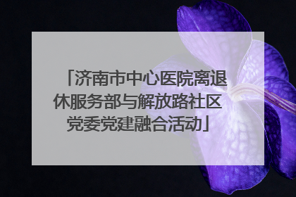 济南市中心医院离退休服务部与解放路社区党委党建融合活动