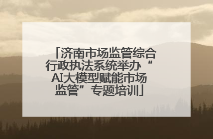 济南市场监管综合行政执法系统举办“AI大模型赋能市场监管”专题培训