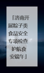 济南开展粽子类食品安全专项检查 护航食安端午