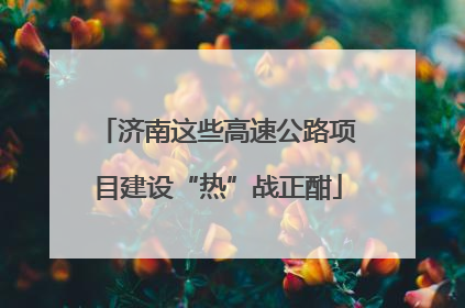 济南这些高速公路项目建设“热”战正酣