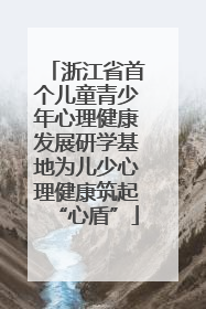 浙江省首个儿童青少年心理健康发展研学基地为儿少心理健康筑起“心盾”