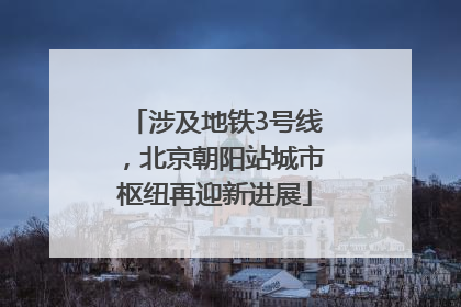涉及地铁3号线，北京朝阳站城市枢纽再迎新进展