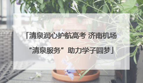 清泉润心护航高考 济南机场“清泉服务”助力学子圆梦