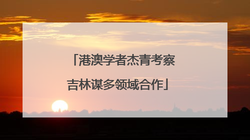 港澳学者杰青考察吉林谋多领域合作