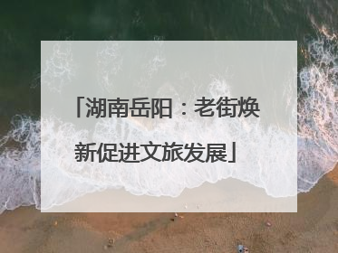 湖南岳阳：老街焕新促进文旅发展