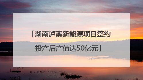 湖南泸溪新能源项目签约 投产后产值达50亿元