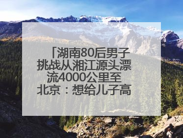 湖南80后男子挑战从湘江源头漂流4000公里至北京：想给儿子高考加油