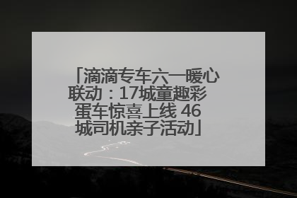 滴滴专车六一暖心联动：17城童趣彩蛋车惊喜上线 46城司机亲子活动
