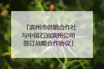 滨州市供销合作社与中国石油滨州公司签订战略合作协议