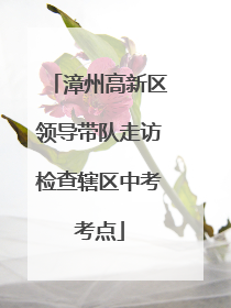 漳州高新区领导带队走访检查辖区中考考点