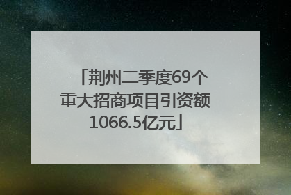 荆州二季度69个重大招商项目引资额1066.5亿元