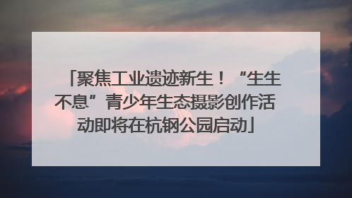 聚焦工业遗迹新生！“生生不息”青少年生态摄影创作活动即将在杭钢公园启动