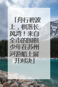 舟行碧波上，棋落长风湾！来自全市的围棋少年在苏州河游船上展开对决