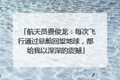 航天员费俊龙：每次飞行通过悬舱回望地球，都给我以深深的震撼