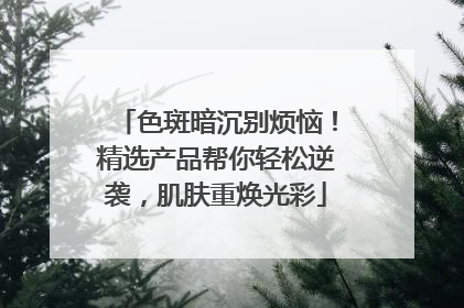 色斑暗沉别烦恼！精选产品帮你轻松逆袭，肌肤重焕光彩
