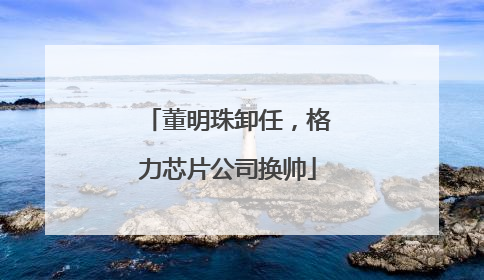 董明珠卸任，格力芯片公司换帅