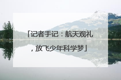 记者手记：航天观礼，放飞少年科学梦