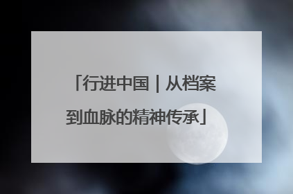 行进中国｜从档案到血脉的精神传承