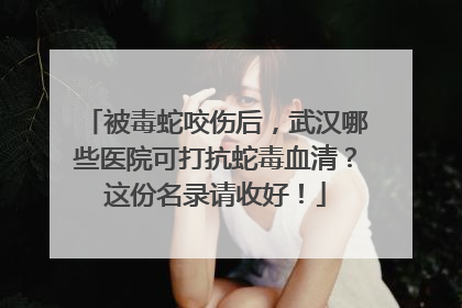 被毒蛇咬伤后，武汉哪些医院可打抗蛇毒血清？这份名录请收好！