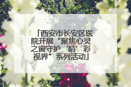 西安市长安区医院开展“聚焦心灵之窗守护‘睛’彩视界”系列活动