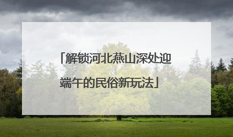 解锁河北燕山深处迎端午的民俗新玩法