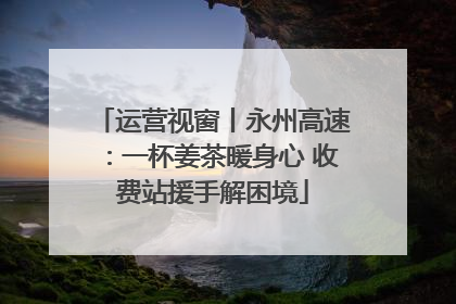 运营视窗丨永州高速：一杯姜茶暖身心 收费站援手解困境