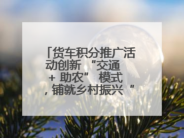 货车积分推广活动创新 “交通 + 助农” 模式，铺就乡村振兴“甜蜜路”
